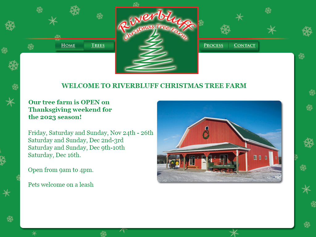 Riverbluff Tree Farm - 
Our tree farm is OPEN on Thanksgiving weekend for the 2023 season!

Friday, Saturday and Sunday, November 24th - 26th
Saturday and Sunday, December 2nd-3rd
Saturday and Sunday, December 9th-10th
Saturday, December 16th.

Open from 9am to 4pm.

Pets welcome on a leash