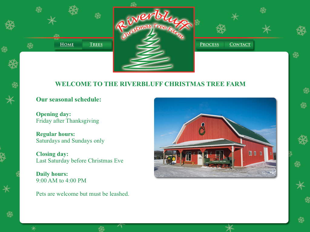 Riverbluff Tree Farm - 
Our seasonal schedule:

Opening day: 
Friday after Thanksgiving

Regular hours: 
Saturdays and Sundays only

Closing day: 
Last Saturday before Christmas Eve

Daily hours: 
9:00 AM to 4:00 PM

Pets are welcome but must be leashed.